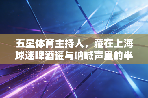 五星体育主持人,藏在上海球迷啤酒罐与呐喊声里的半个世纪青春 五星体育主持人,藏在上海球迷啤酒罐与呐喊声里的半个世纪青春