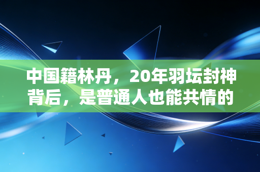 中国籍林丹,20年羽坛封神背后,是普通人也能共情的滚烫人生 中国籍林丹,20年羽坛封神背后,是普通人也能共情的滚烫人生