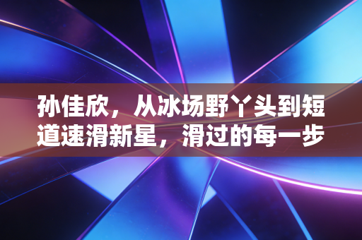 孙佳欣,从冰场野丫头到短道速滑新星,滑过的每一步都算数 孙佳欣,从冰场野丫头到短道速滑新星,滑过的每一步都算数