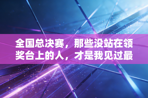 全国总决赛,那些没站在领奖台上的人,才是我见过最动人的体育模样 全国总决赛,那些没站在领奖台上的人,才是我见过最动人的体育模样