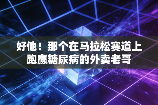 好他!那个在马拉松赛道上跑赢糖尿病的外卖老哥 好他!那个在马拉松赛道上跑赢糖尿病的外卖老哥
