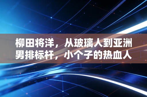 柳田将洋,从玻璃人到亚洲男排标杆,小个子的热血人生从来没有天花板 柳田将洋,从玻璃人到亚洲男排标杆,小个子的热血人生从来没有天花板