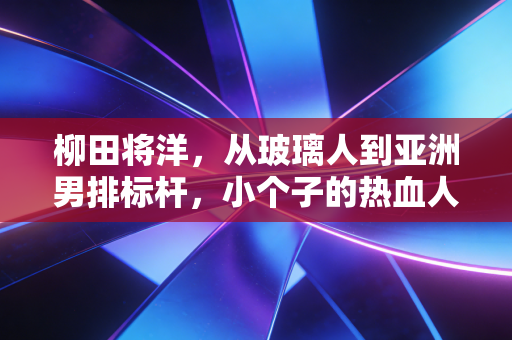 柳田将洋，从玻璃人到亚洲男排标杆，小个子的热血人生从来没有天花板