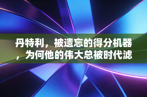 丹特利,被遗忘的得分机器,为何他的伟大总被时代滤镜盖住? 丹特利,被遗忘的得分机器,为何他的伟大总被时代滤镜盖住?