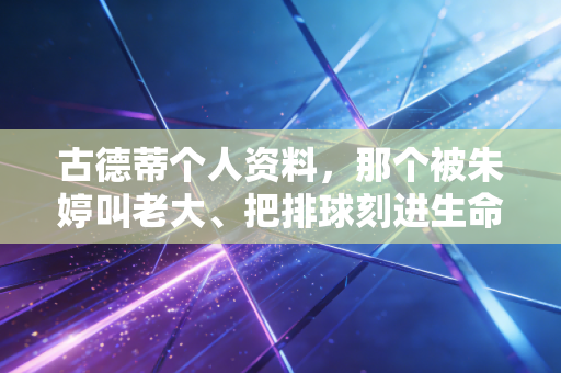 古德蒂个人资料，那个被朱婷叫老大、把排球刻进生命的光头名帅