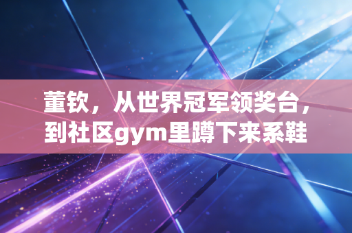 董钦，从世界冠军领奖台，到社区gym里蹲下来系鞋带的体操董老师