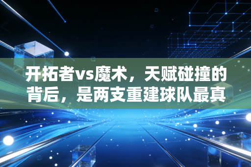 开拓者vs魔术,天赋碰撞的背后,是两支重建球队最真实的成长阵痛 开拓者vs魔术,天赋碰撞的背后,是两支重建球队最真实的成长阵痛