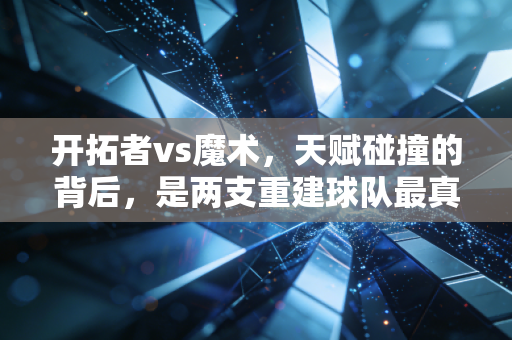 开拓者vs魔术,天赋碰撞的背后,是两支重建球队最真实的成长阵痛 开拓者vs魔术,天赋碰撞的背后,是两支重建球队最真实的成长阵痛
