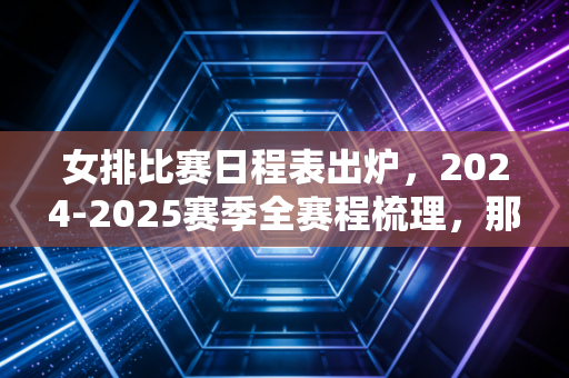 女排比赛日程表出炉，2024-2025赛季全赛程梳理，那些陪我吃泡面看球的日子又回来了