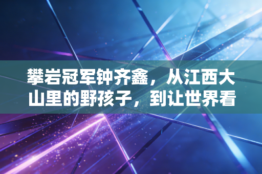 攀岩冠军钟齐鑫,从江西大山里的野孩子,到让世界看见中国速度 攀岩冠军钟齐鑫,从江西大山里的野孩子,到让世界看见中国速度