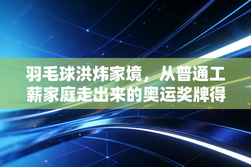 羽毛球洪炜家境，从普通工薪家庭走出来的奥运奖牌得主，平凡底色长出的滚烫人生