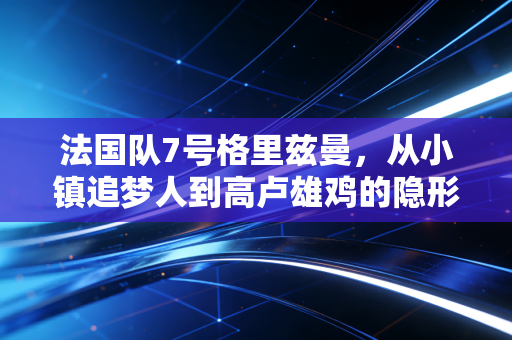 法国队7号格里兹曼，从小镇追梦人到高卢雄鸡的隐形心脏