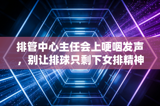 排管中心主任会上哽咽发声，别让排球只剩下女排精神这一张名片