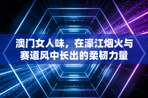 澳门女人味，在濠江烟火与赛道风中长出的柔韧力量