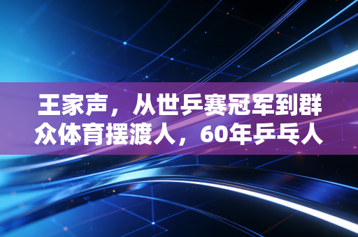 王家声，从世乒赛冠军到群众体育摆渡人，60年乒乓人生刻着中国体育的滚烫初心