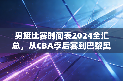男篮比赛时间表2024全汇总，从CBA季后赛到巴黎奥运资格赛，楼下烟酒店老板已经把赛程贴满墙