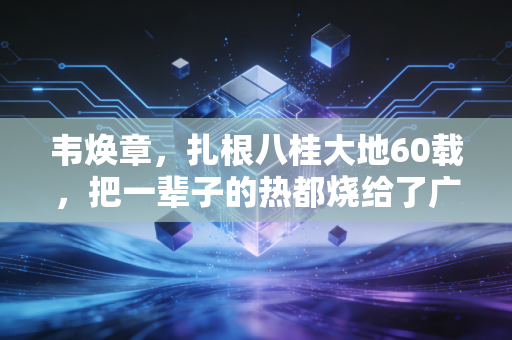 韦焕章,扎根八桂大地60载,把一辈子的热都烧给了广西足球 韦焕章,扎根八桂大地60载,把一辈子的热都烧给了广西足球