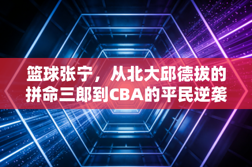 篮球张宁，从北大邱德拔的拼命三郎到CBA的平民逆袭标本