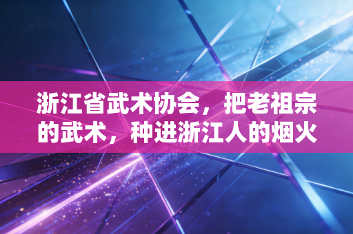 浙江省武术协会,把老祖宗的武术,种进浙江人的烟火日常里 浙江省武术协会,把老祖宗的武术,种进浙江人的烟火日常里