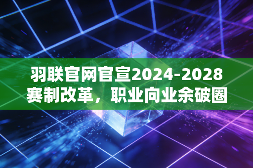 羽联官网官宣2024-2028赛制改革，职业向业余破圈，普通球友也能摸到国际赛事门槛？