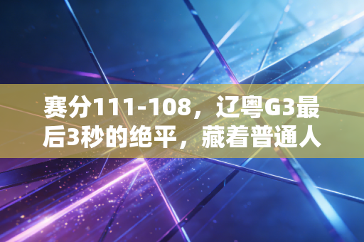 赛分111-108，辽粤G3最后3秒的绝平，藏着普通人爱体育的全部答案