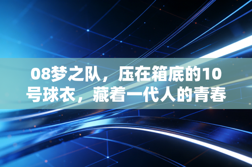 08梦之队,压在箱底的10号球衣,藏着一代人的青春沸点 08梦之队,压在箱底的10号球衣,藏着一代人的青春沸点