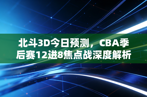 北斗3D今日预测，CBA季后赛12进8焦点战深度解析，附观赛指南与胜负逻辑拆解