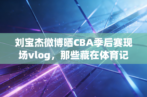 刘宝杰微博晒CBA季后赛现场vlog，那些藏在体育记者镜头里的，是普通人最鲜活的热爱