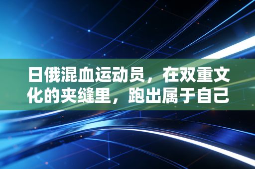 日俄混血运动员,在双重文化的夹缝里,跑出属于自己的体育赛道 日俄混血运动员,在双重文化的夹缝里,跑出属于自己的体育赛道
