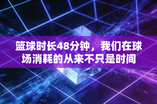 篮球时长48分钟，我们在球场消耗的从来不只是时间