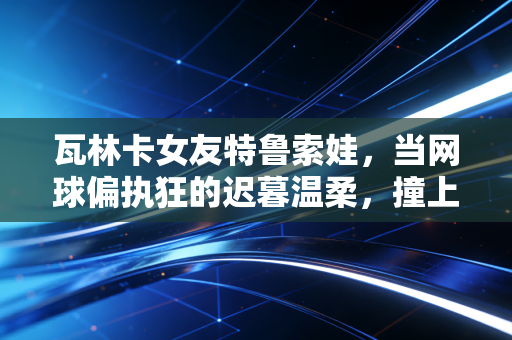 瓦林卡女友特鲁索娃，当网球偏执狂的迟暮温柔，撞上莎皇的冰上锋芒