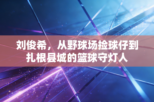 刘俊希,从野球场捡球仔到扎根县城的篮球守灯人 刘俊希,从野球场捡球仔到扎根县城的篮球守灯人
