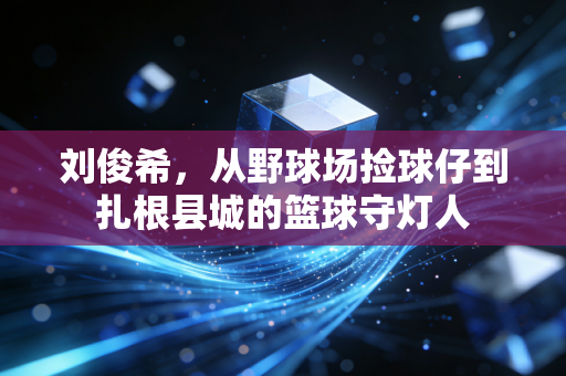刘俊希,从野球场捡球仔到扎根县城的篮球守灯人 刘俊希,从野球场捡球仔到扎根县城的篮球守灯人