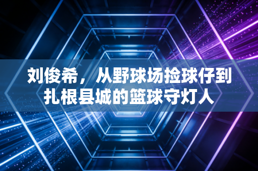 详细阅读:刘俊希,从野球场捡球仔到扎根县城的篮球守灯人 刘俊希,从野球场捡球仔到扎根县城的篮球守灯人
