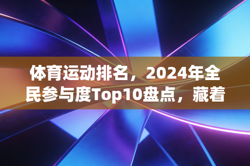 体育运动排名,2024年全民参与度Top10盘点,藏着当代人最真实的运动选择 体育运动排名,2024年全民参与度Top10盘点,藏着当代人最真实的运动选择