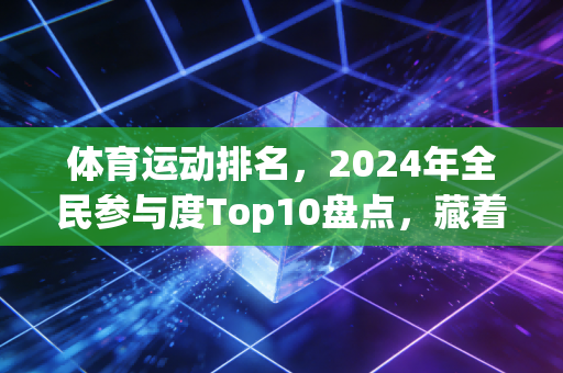 体育运动排名，2024年全民参与度Top10盘点，藏着当代人最真实的运动选择