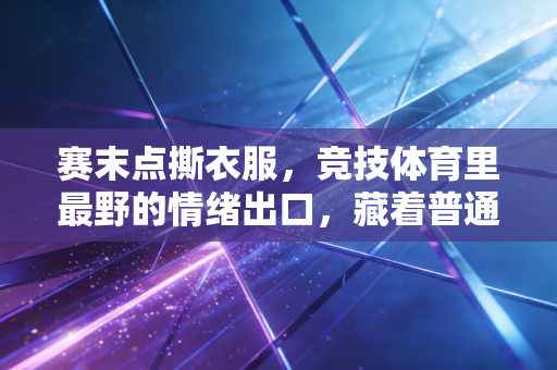 赛末点撕衣服,竞技体育里最野的情绪出口,藏着普通人没见过的破釜沉舟 赛末点撕衣服,竞技体育里最野的情绪出口,藏着普通人没见过的破釜沉舟