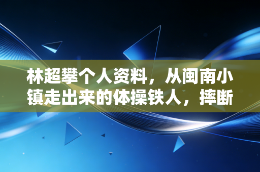 林超攀个人资料，从闽南小镇走出来的体操铁人，摔断手腕仍扛着中国队站在世界领奖台