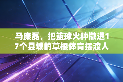 马康磊,把篮球火种撒进17个县城的草根体育摆渡人 马康磊,把篮球火种撒进17个县城的草根体育摆渡人