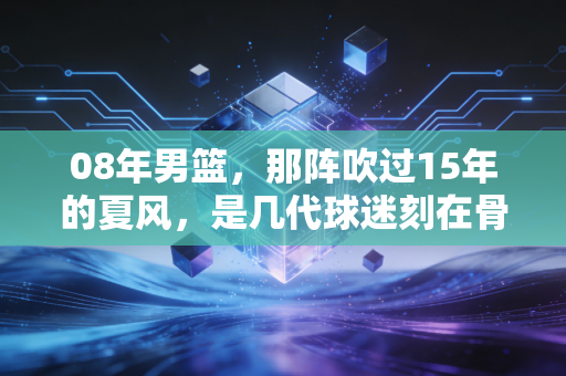 08年男篮,那阵吹过15年的夏风,是几代球迷刻在骨血里的青春坐标 08年男篮,那阵吹过15年的夏风,是几代球迷刻在骨血里的青春坐标
