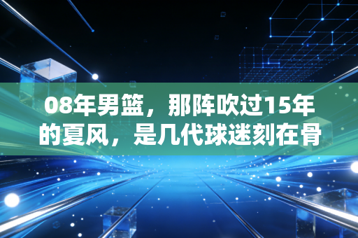 08年男篮，那阵吹过15年的夏风，是几代球迷刻在骨血里的青春坐标