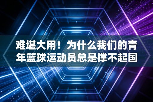 难堪大用！为什么我们的青年篮球运动员总是撑不起国际赛场的门面？