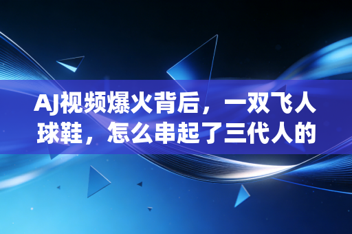 AJ视频爆火背后,一双飞人球鞋,怎么串起了三代人的青春记忆? AJ视频爆火背后,一双飞人球鞋,怎么串起了三代人的青春记忆?