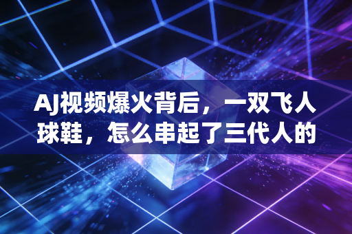 AJ视频爆火背后,一双飞人球鞋,怎么串起了三代人的青春记忆? AJ视频爆火背后,一双飞人球鞋,怎么串起了三代人的青春记忆?