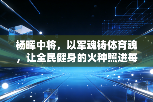 杨晖中将,以军魂铸体育魂,让全民健身的火种照进每一个普通人的生活 杨晖中将,以军魂铸体育魂,让全民健身的火种照进每一个普通人的生活