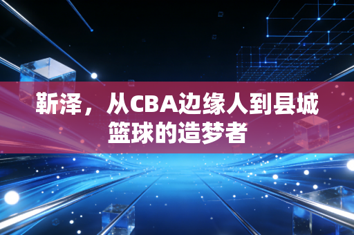 靳泽,从CBA边缘人到县城篮球的造梦者 靳泽,从CBA边缘人到县城篮球的造梦者