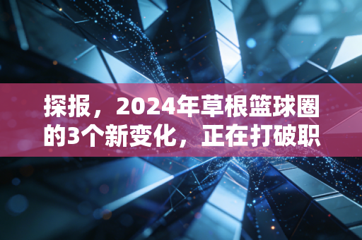 探报,2024年草根篮球圈的3个新变化,正在打破职业和业余的那堵墙 探报,2024年草根篮球圈的3个新变化,正在打破职业和业余的那堵墙