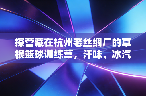 探营藏在杭州老丝绸厂的草根篮球训练营，汗味、冰汽水和399元包月的体育乌托邦