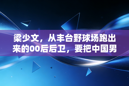 梁少文,从丰台野球场跑出来的00后后卫,要把中国男孩的名号拼回工体 梁少文,从丰台野球场跑出来的00后后卫,要把中国男孩的名号拼回工体