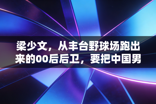梁少文,从丰台野球场跑出来的00后后卫,要把中国男孩的名号拼回工体 梁少文,从丰台野球场跑出来的00后后卫,要把中国男孩的名号拼回工体